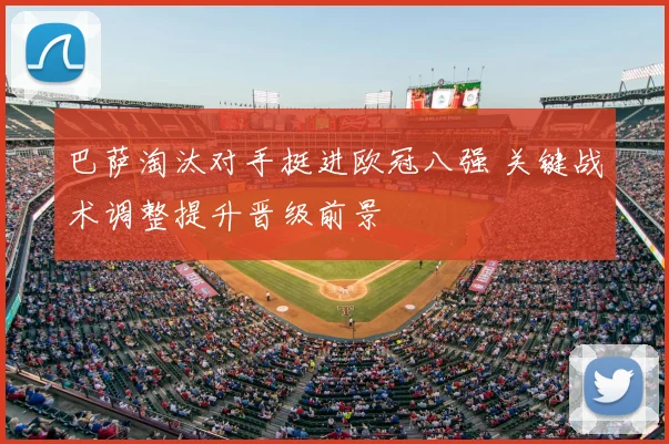 巴萨淘汰对手挺进欧冠八强 关键战术调整提升晋级前景