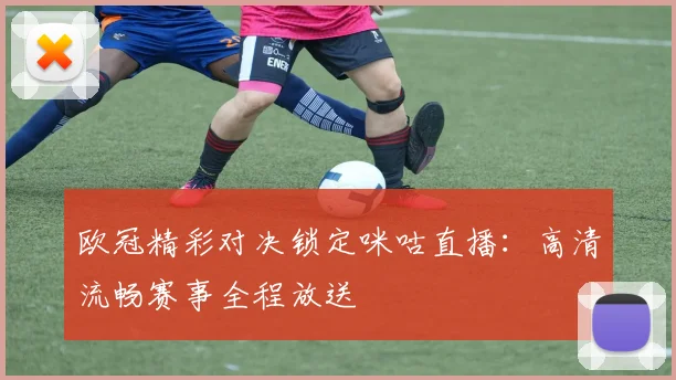 欧冠精彩对决锁定咪咕直播：高清流畅赛事全程放送