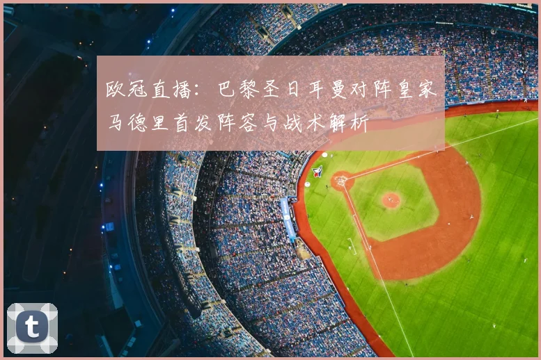 欧冠直播：巴黎圣日耳曼对阵皇家马德里首发阵容与战术解析