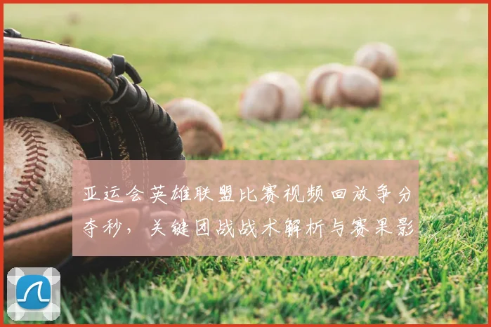 亚运会英雄联盟比赛视频回放争分夺秒，关键团战战术解析与赛果影响