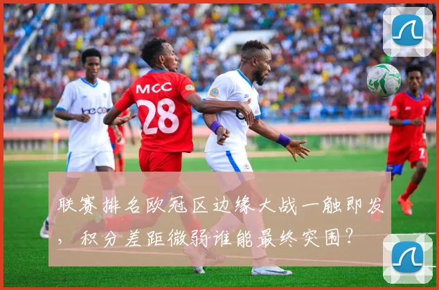 联赛排名欧冠区边缘大战一触即发，积分差距微弱谁能最终突围？