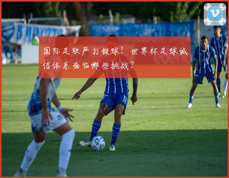 国际足联严打假球！世界杯足球诚信体系面临哪些挑战？