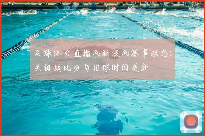 足球比分直播网新浪网赛事动态：关键战比分与进球时间更新
