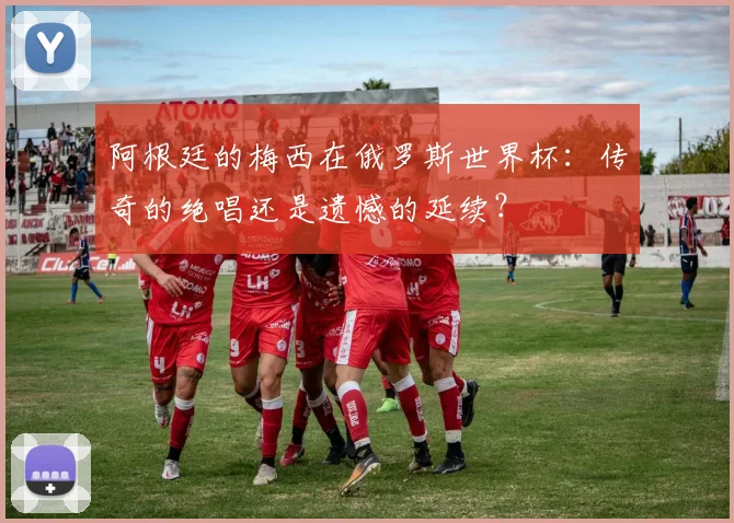 阿根廷的梅西在俄罗斯世界杯：传奇的绝唱还是遗憾的延续？
