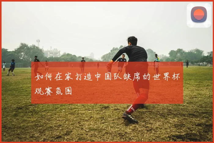 如何在家打造中国队缺席的世界杯观赛氛围