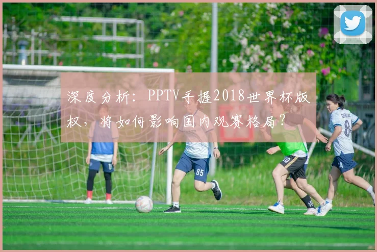 深度分析:PPTV手握2018世界杯版权,将如何影响国内观赛格局?