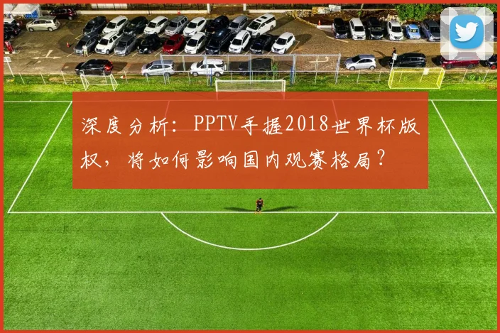 深度分析:PPTV手握2018世界杯版权,将如何影响国内观赛格局?