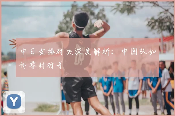 中日女排对决深度解析：中国队如何零封对手