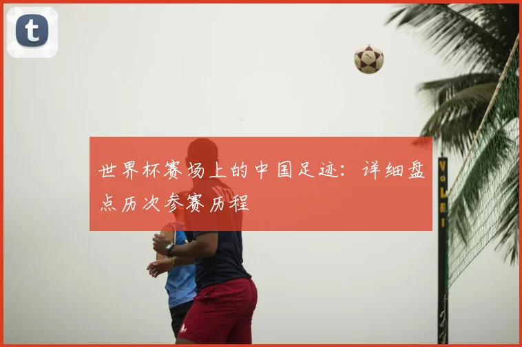 世界杯赛场上的中国足迹:详细盘点历次参赛历程