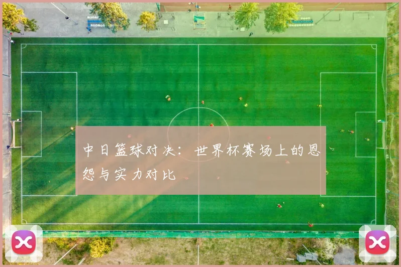 中日篮球对决：世界杯赛场上的恩怨与实力对比