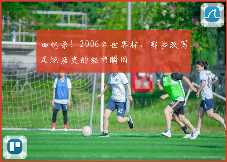 回忆杀！2006年世界杯，那些改写足坛历史的经典瞬间