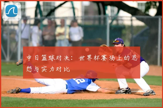 中日篮球对决：世界杯赛场上的恩怨与实力对比